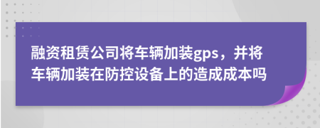 融资租赁公司将车辆加装gps，并将车辆加装在防控设备上的造成成本吗