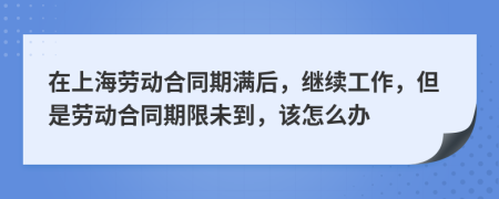 在上海劳动合同期满后，继续工作，但是劳动合同期限未到，该怎么办