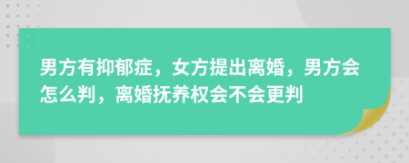 男方有抑郁症，女方提出离婚，男方会怎么判，离婚抚养权会不会更判