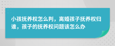 小孩抚养权怎么判，离婚孩子抚养权归谁，孩子的抚养权问题该怎么办