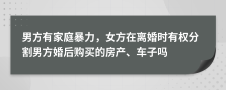 男方有家庭暴力，女方在离婚时有权分割男方婚后购买的房产、车子吗