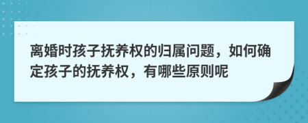 离婚时孩子抚养权的归属问题，如何确定孩子的抚养权，有哪些原则呢