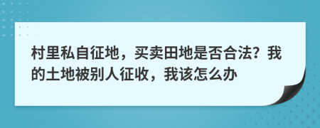 村里私自征地，买卖田地是否合法？我的土地被别人征收，我该怎么办