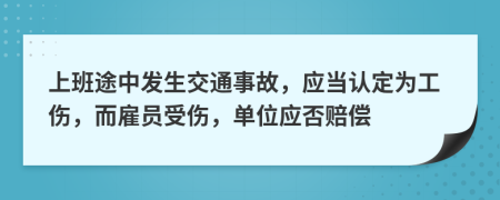 上班途中发生交通事故，应当认定为工伤，而雇员受伤，单位应否赔偿