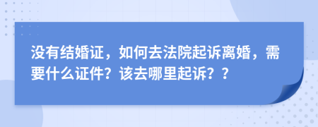 没有结婚证，如何去法院起诉离婚，需要什么证件？该去哪里起诉？？