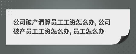 公司破产清算员工工资怎么办, 公司破产员工工资怎么办, 员工怎么办