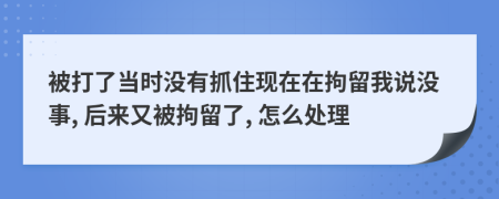 被打了当时没有抓住现在在拘留我说没事, 后来又被拘留了, 怎么处理