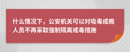 什么情况下，公安机关可以对吸毒成瘾人员不再采取强制隔离戒毒措施