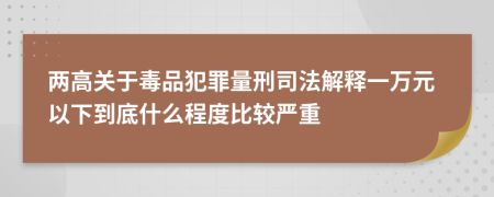 两高关于毒品犯罪量刑司法解释一万元以下到底什么程度比较严重