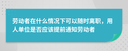 劳动者在什么情况下可以随时离职，用人单位是否应该提前通知劳动者
