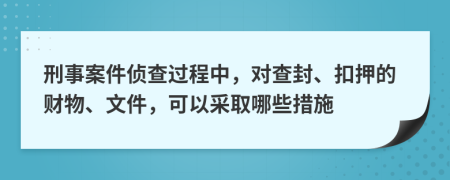 刑事案件侦查过程中，对查封、扣押的财物、文件，可以采取哪些措施