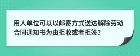 用人单位可以以邮寄方式送达解除劳动合同通知书为由拒收或者拒签？