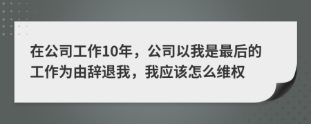 在公司工作10年，公司以我是最后的工作为由辞退我，我应该怎么维权