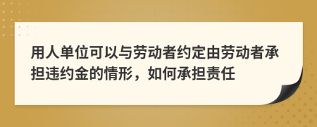 用人单位可以与劳动者约定由劳动者承担违约金的情形，如何承担责任