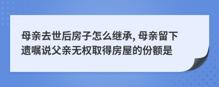 母亲去世后房子怎么继承, 母亲留下遗嘱说父亲无权取得房屋的份额是