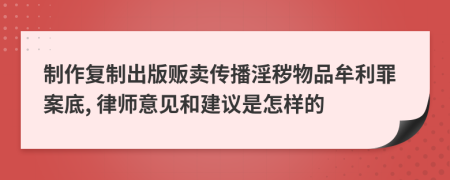 制作复制出版贩卖传播淫秽物品牟利罪案底, 律师意见和建议是怎样的