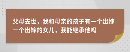 父母去世，我和母亲的孩子有一个出嫁一个出嫁的女儿，我能继承他吗