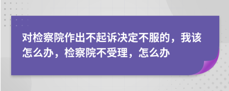 对检察院作出不起诉决定不服的，我该怎么办，检察院不受理，怎么办