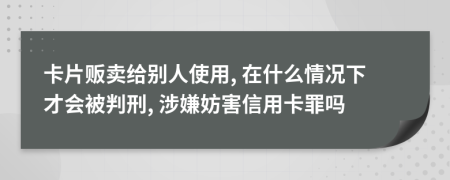 卡片贩卖给别人使用, 在什么情况下才会被判刑, 涉嫌妨害信用卡罪吗