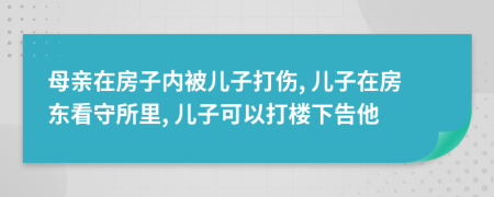 母亲在房子内被儿子打伤, 儿子在房东看守所里, 儿子可以打楼下告他