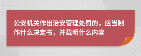 公安机关作出治安管理处罚的，应当制作什么决定书，并载明什么内容