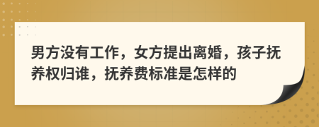 男方没有工作，女方提出离婚，孩子抚养权归谁，抚养费标准是怎样的