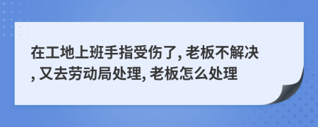 在工地上班手指受伤了, 老板不解决, 又去劳动局处理, 老板怎么处理