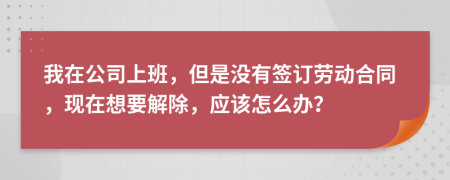 我在公司上班，但是没有签订劳动合同，现在想要解除，应该怎么办？