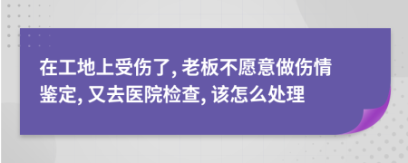 在工地上受伤了, 老板不愿意做伤情鉴定, 又去医院检查, 该怎么处理