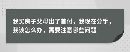 我买房子父母出了首付，我现在分手，我该怎么办，需要注意哪些问题