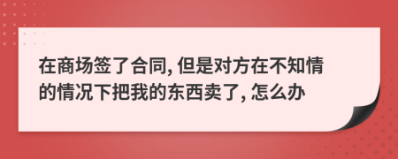 在商场签了合同, 但是对方在不知情的情况下把我的东西卖了, 怎么办