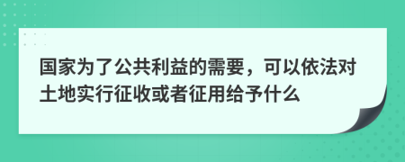 国家为了公共利益的需要，可以依法对土地实行征收或者征用给予什么