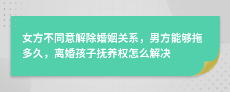 女方不同意解除婚姻关系，男方能够拖多久，离婚孩子抚养权怎么解决