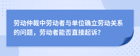 劳动仲裁中劳动者与单位确立劳动关系的问题，劳动者能否直接起诉？