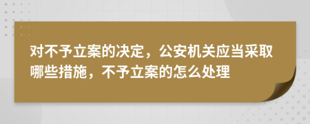 对不予立案的决定，公安机关应当采取哪些措施，不予立案的怎么处理