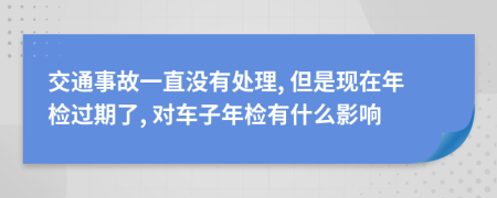 交通事故一直没有处理, 但是现在年检过期了, 对车子年检有什么影响