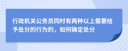 行政机关公务员同时有两种以上需要给予处分的行为的，如何确定处分