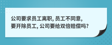 公司要求员工离职, 员工不同意, 要开除员工, 公司要给双倍赔偿吗?