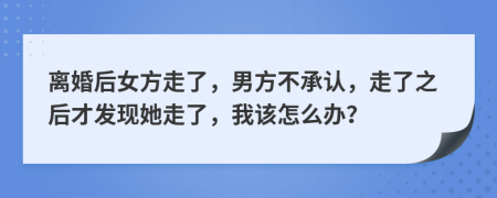 离婚后女方走了，男方不承认，走了之后才发现她走了，我该怎么办？