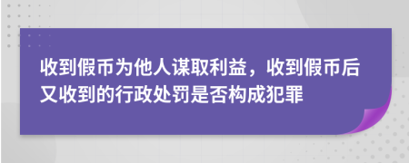 收到假币为他人谋取利益，收到假币后又收到的行政处罚是否构成犯罪