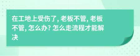 在工地上受伤了, 老板不管, 老板不管, 怎么办? 怎么走流程才能解决