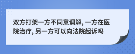 双方打架一方不同意调解, 一方在医院治疗, 另一方可以向法院起诉吗