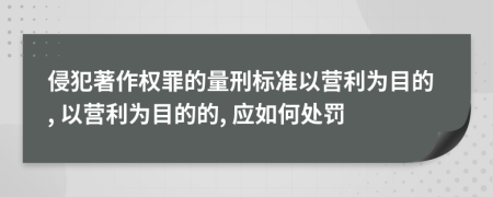 侵犯著作权罪的量刑标准以营利为目的, 以营利为目的的, 应如何处罚