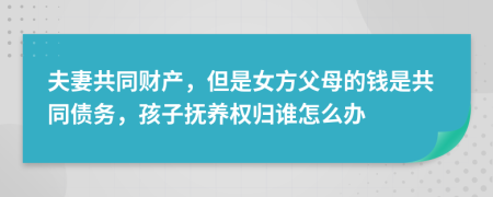 夫妻共同财产，但是女方父母的钱是共同债务，孩子抚养权归谁怎么办