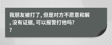 我朋友被打了, 但是对方不愿意和解, 没有证据, 可以报警打他吗? ?