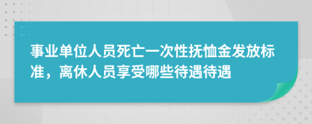 事业单位人员死亡一次性抚恤金发放标准，离休人员享受哪些待遇待遇