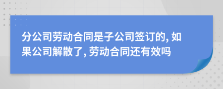 分公司劳动合同是子公司签订的, 如果公司解散了, 劳动合同还有效吗