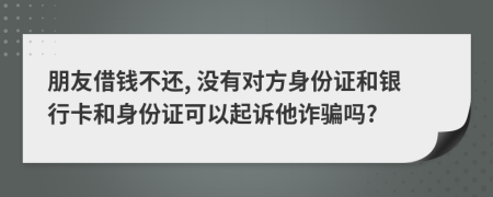 朋友借钱不还, 没有对方身份证和银行卡和身份证可以起诉他诈骗吗?