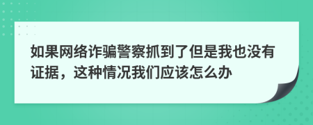 如果网络诈骗警察抓到了但是我也没有证据，这种情况我们应该怎么办