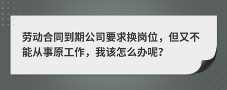 劳动合同到期公司要求换岗位，但又不能从事原工作，我该怎么办呢？